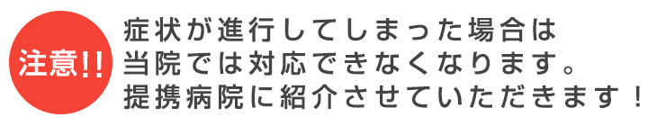 注意！！症状が進行してしまった場合は当院では対応できなくなります。提携病院に紹介させていただきます！